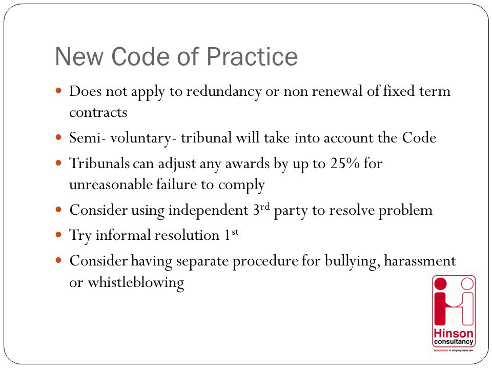 New Code of Practice Does not apply to redundancy or non renewal of fixed term contracts Semi- voluntary- tribunal will take into account the Code Tribunals can adjust any awards by up to 25% for unreasonable failure to comply Consider using independent 3 rd party to resolve problem Try informal resolution 1 st Consider having separate procedure for bullying, harassment or whistleblowing