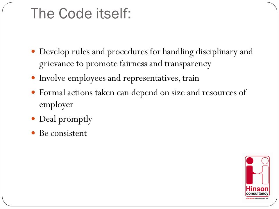 The Code itself: Develop rules and procedures for handling disciplinary and grievance to promote fairness and transparency Involve employees and representatives, train Formal actions taken can depend on size and resources of employer Deal promptly Be consistent