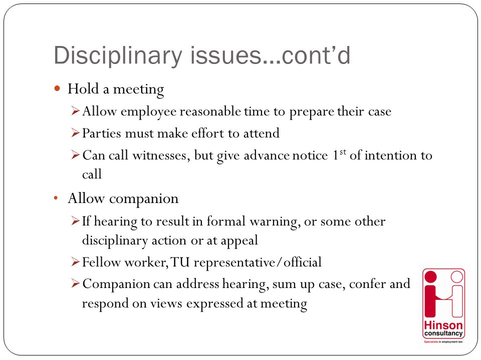 Disciplinary issues…cont’d Hold a meeting  Allow employee reasonable time to prepare their case  Parties must make effort to attend  Can call witnesses, but give advance notice 1 st of intention to call Allow companion  If hearing to result in formal warning, or some other disciplinary action or at appeal  Fellow worker, TU representative/official  Companion can address hearing, sum up case, confer and respond on views expressed at meeting
