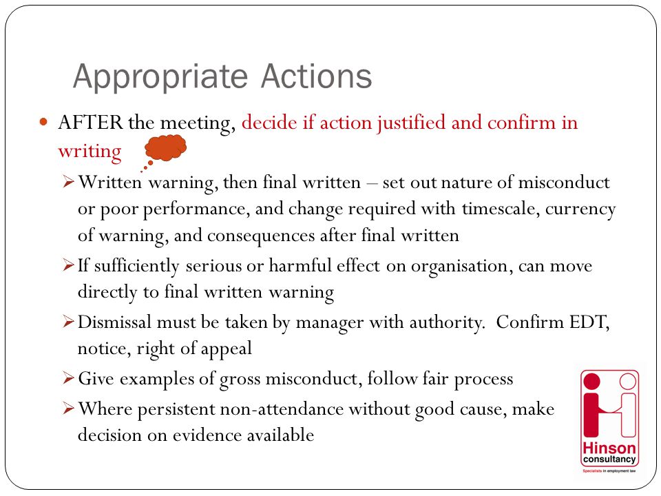 Appropriate Actions AFTER the meeting, decide if action justified and confirm in writing  Written warning, then final written – set out nature of misconduct or poor performance, and change required with timescale, currency of warning, and consequences after final written  If sufficiently serious or harmful effect on organisation, can move directly to final written warning  Dismissal must be taken by manager with authority.