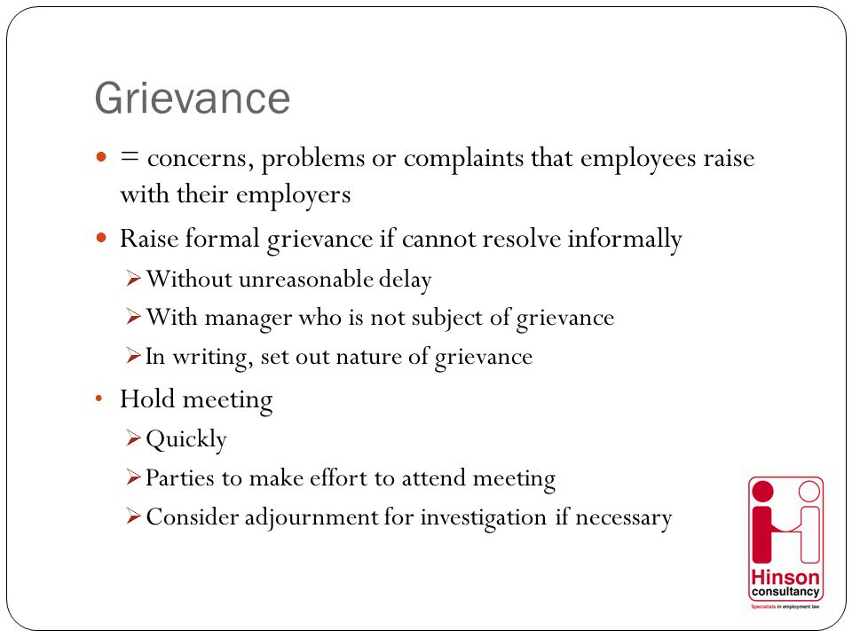 Grievance = concerns, problems or complaints that employees raise with their employers Raise formal grievance if cannot resolve informally  Without unreasonable delay  With manager who is not subject of grievance  In writing, set out nature of grievance Hold meeting  Quickly  Parties to make effort to attend meeting  Consider adjournment for investigation if necessary