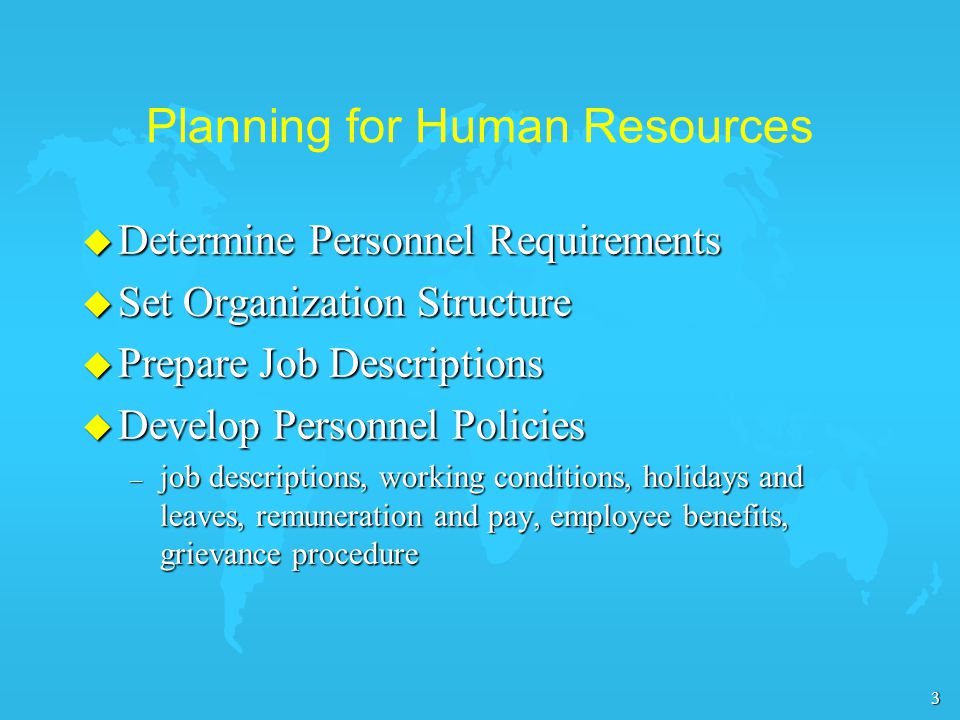 3 Planning for Human Resources u Determine Personnel Requirements u Set Organization Structure u Prepare Job Descriptions u Develop Personnel Policies – job descriptions, working conditions, holidays and leaves, remuneration and pay, employee benefits, grievance procedure