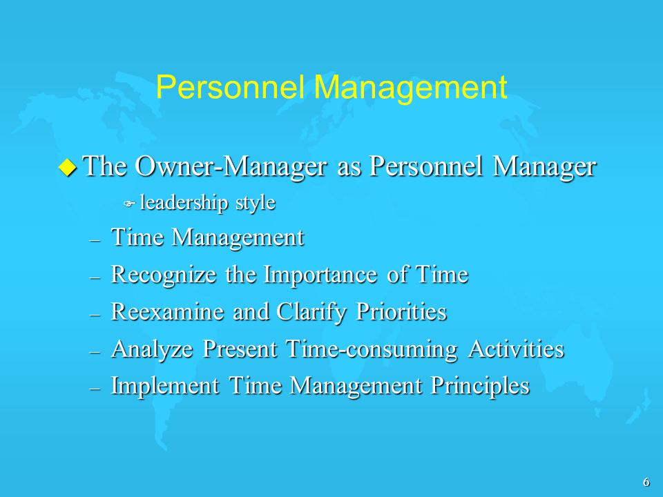 6 Personnel Management u The Owner-Manager as Personnel Manager F leadership style – Time Management – Recognize the Importance of Time – Reexamine and Clarify Priorities – Analyze Present Time-consuming Activities – Implement Time Management Principles