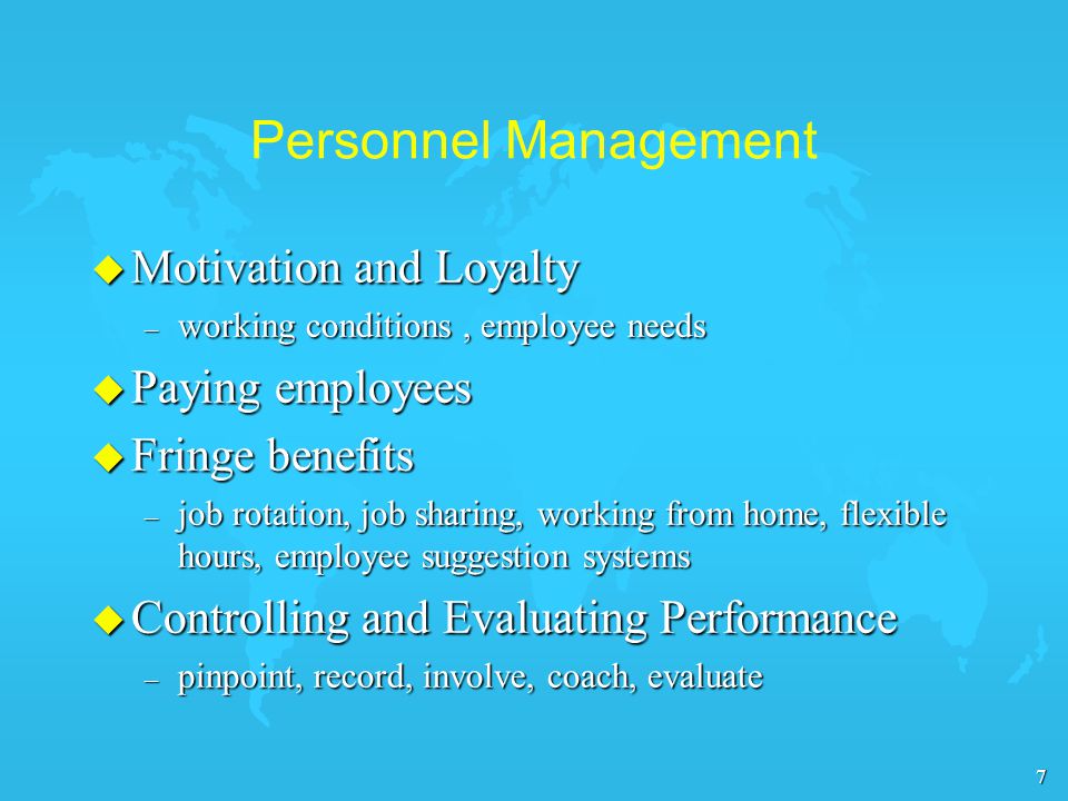 7 Personnel Management u Motivation and Loyalty – working conditions, employee needs u Paying employees u Fringe benefits – job rotation, job sharing, working from home, flexible hours, employee suggestion systems u Controlling and Evaluating Performance – pinpoint, record, involve, coach, evaluate