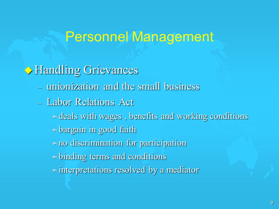 9 Personnel Management u Handling Grievances – unionization and the small business – Labor Relations Act F deals with wages, benefits and working conditions F bargain in good faith F no discrimination for participation F binding terms and conditions F interpretations resolved by a mediator