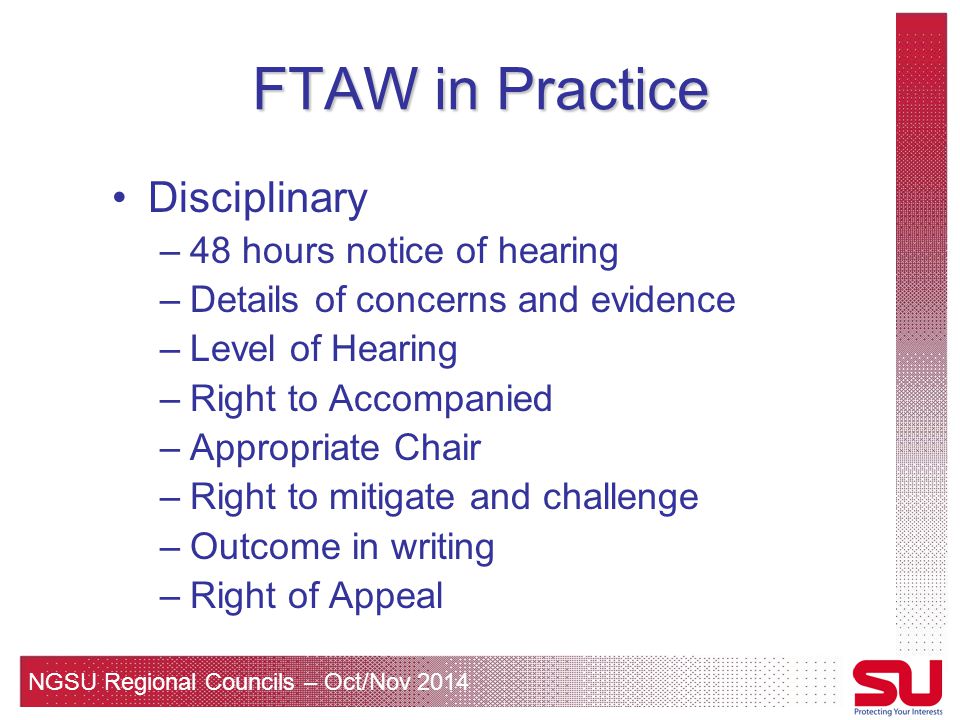 NGSU Regional Councils – Oct/Nov 2014 FTAW in Practice Disciplinary –48 hours notice of hearing –Details of concerns and evidence –Level of Hearing –Right to Accompanied –Appropriate Chair –Right to mitigate and challenge –Outcome in writing –Right of Appeal