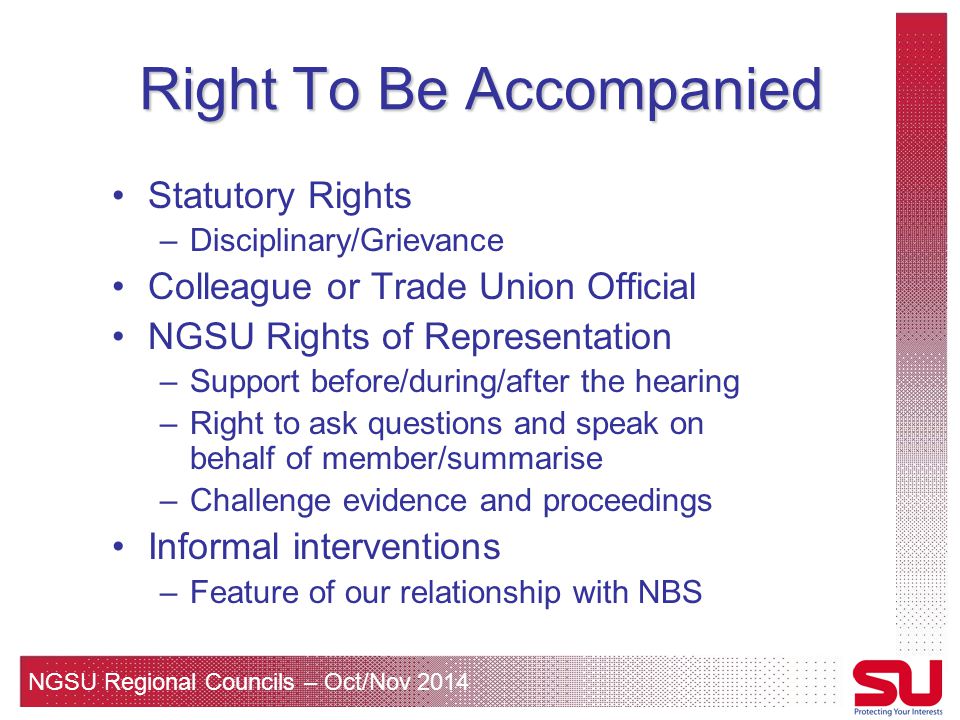 NGSU Regional Councils – Oct/Nov 2014 Right To Be Accompanied Statutory Rights –Disciplinary/Grievance Colleague or Trade Union Official NGSU Rights of Representation –Support before/during/after the hearing –Right to ask questions and speak on behalf of member/summarise –Challenge evidence and proceedings Informal interventions –Feature of our relationship with NBS