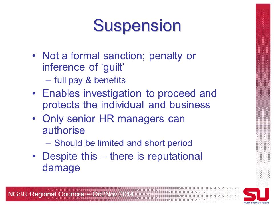 NGSU Regional Councils – Oct/Nov 2014 Suspension Not a formal sanction; penalty or inference of ‘guilt’ –full pay & benefits Enables investigation to proceed and protects the individual and business Only senior HR managers can authorise –Should be limited and short period Despite this – there is reputational damage