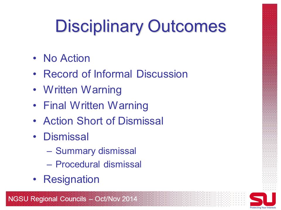 NGSU Regional Councils – Oct/Nov 2014 Disciplinary Outcomes No Action Record of Informal Discussion Written Warning Final Written Warning Action Short of Dismissal Dismissal –Summary dismissal –Procedural dismissal Resignation
