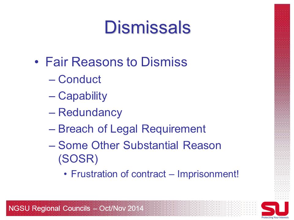 NGSU Regional Councils – Oct/Nov 2014 Dismissals Fair Reasons to Dismiss –Conduct –Capability –Redundancy –Breach of Legal Requirement –Some Other Substantial Reason (SOSR) Frustration of contract – Imprisonment!