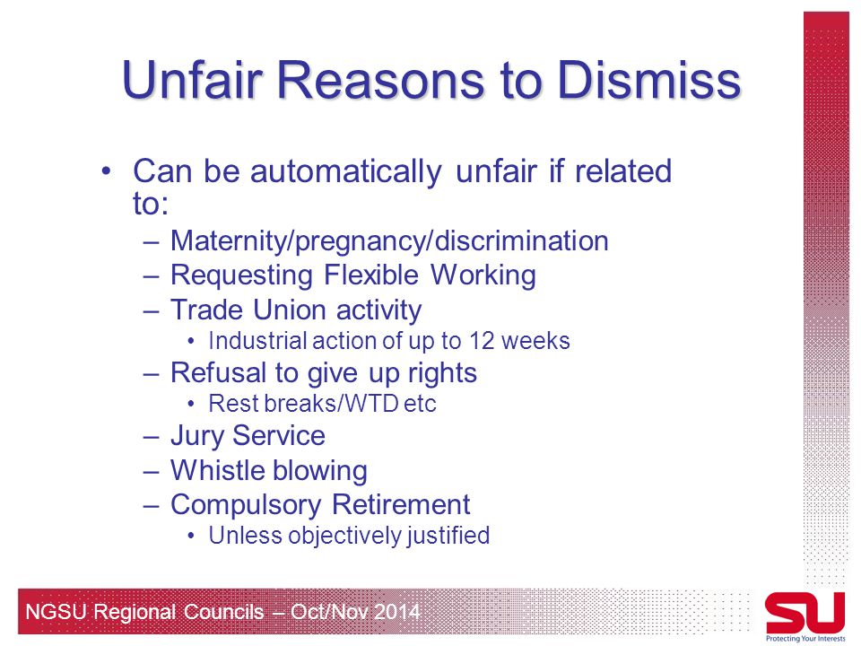 NGSU Regional Councils – Oct/Nov 2014 Unfair Reasons to Dismiss Can be automatically unfair if related to: –Maternity/pregnancy/discrimination –Requesting Flexible Working –Trade Union activity Industrial action of up to 12 weeks –Refusal to give up rights Rest breaks/WTD etc –Jury Service –Whistle blowing –Compulsory Retirement Unless objectively justified