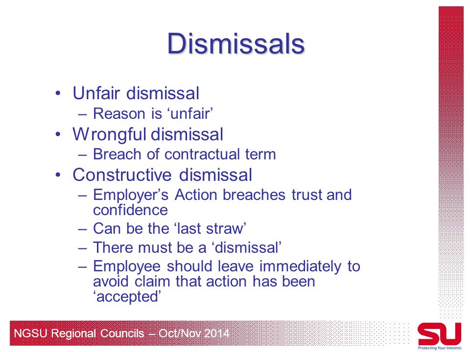 NGSU Regional Councils – Oct/Nov 2014 Dismissals Unfair dismissal –Reason is ‘unfair’ Wrongful dismissal –Breach of contractual term Constructive dismissal –Employer’s Action breaches trust and confidence –Can be the ‘last straw’ –There must be a ‘dismissal’ –Employee should leave immediately to avoid claim that action has been ‘accepted’