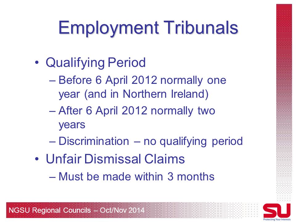 NGSU Regional Councils – Oct/Nov 2014 Employment Tribunals Qualifying Period –Before 6 April 2012 normally one year (and in Northern Ireland) –After 6 April 2012 normally two years –Discrimination – no qualifying period Unfair Dismissal Claims –Must be made within 3 months