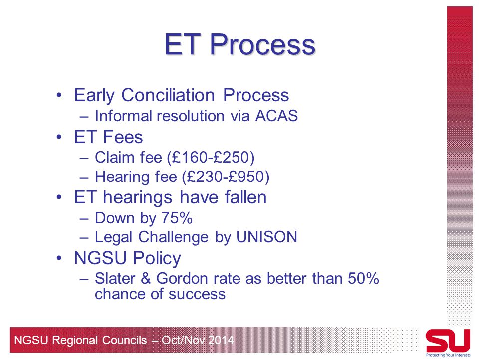 NGSU Regional Councils – Oct/Nov 2014 ET Process Early Conciliation Process –Informal resolution via ACAS ET Fees –Claim fee (£160-£250) –Hearing fee (£230-£950) ET hearings have fallen –Down by 75% –Legal Challenge by UNISON NGSU Policy –Slater & Gordon rate as better than 50% chance of success