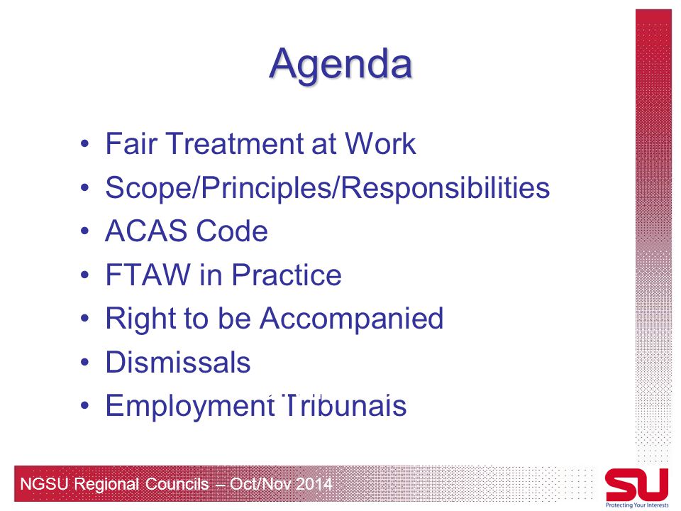 NGSU Regional Councils – Oct/Nov 2014 Agenda Fair Treatment at Work Scope/Principles/Responsibilities ACAS Code FTAW in Practice Right to be Accompanied Dismissals Employment Tribunals For information only – not legal advice!