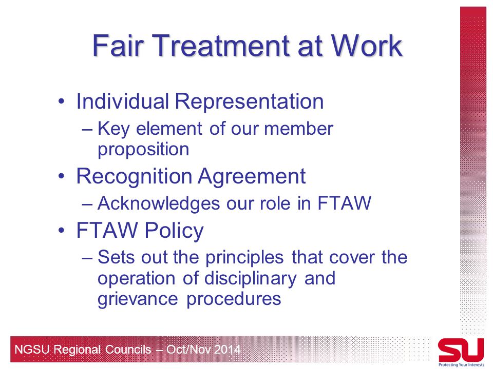 NGSU Regional Councils – Oct/Nov 2014 Fair Treatment at Work Individual Representation –Key element of our member proposition Recognition Agreement –Acknowledges our role in FTAW FTAW Policy –Sets out the principles that cover the operation of disciplinary and grievance procedures