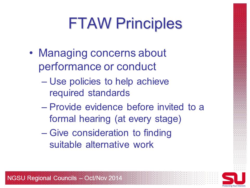 NGSU Regional Councils – Oct/Nov 2014 FTAW Principles Managing concerns about performance or conduct –Use policies to help achieve required standards –Provide evidence before invited to a formal hearing (at every stage) –Give consideration to finding suitable alternative work