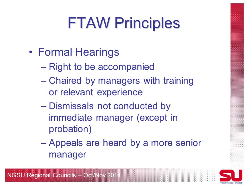 NGSU Regional Councils – Oct/Nov 2014 FTAW Principles Formal Hearings –Right to be accompanied –Chaired by managers with training or relevant experience –Dismissals not conducted by immediate manager (except in probation) –Appeals are heard by a more senior manager