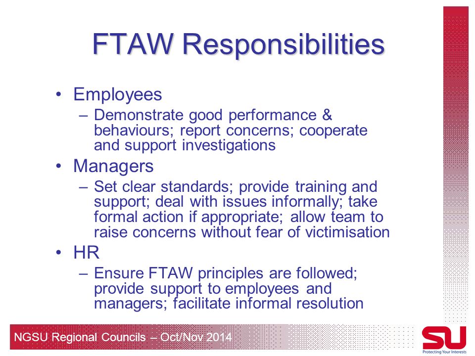 NGSU Regional Councils – Oct/Nov 2014 FTAW Responsibilities Employees –Demonstrate good performance & behaviours; report concerns; cooperate and support investigations Managers –Set clear standards; provide training and support; deal with issues informally; take formal action if appropriate; allow team to raise concerns without fear of victimisation HR –Ensure FTAW principles are followed; provide support to employees and managers; facilitate informal resolution