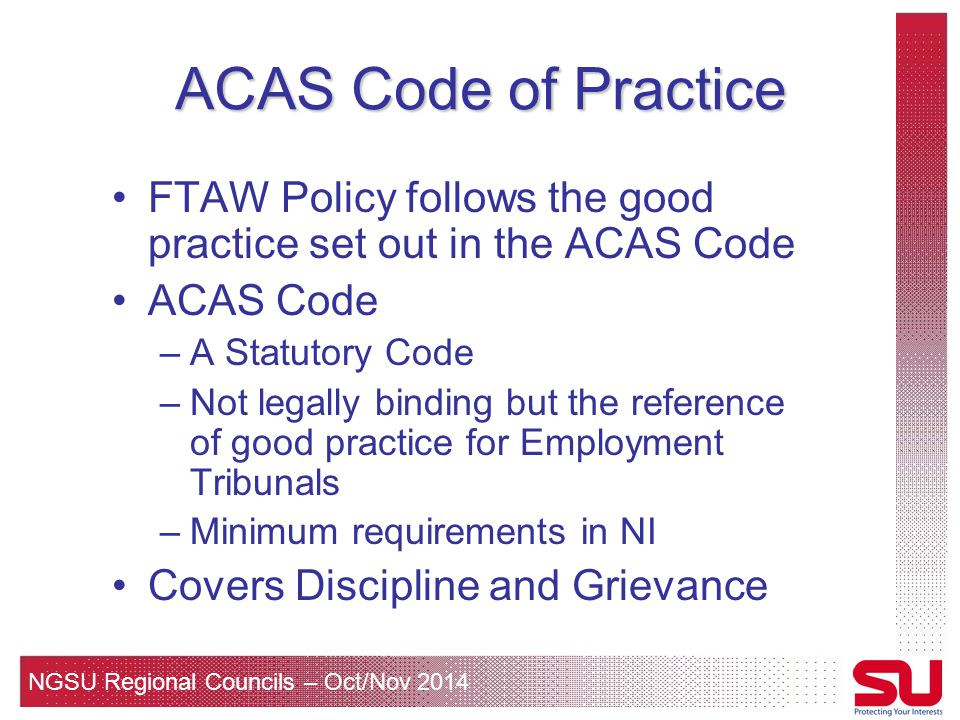 NGSU Regional Councils – Oct/Nov 2014 ACAS Code of Practice FTAW Policy follows the good practice set out in the ACAS Code ACAS Code –A Statutory Code –Not legally binding but the reference of good practice for Employment Tribunals –Minimum requirements in NI Covers Discipline and Grievance