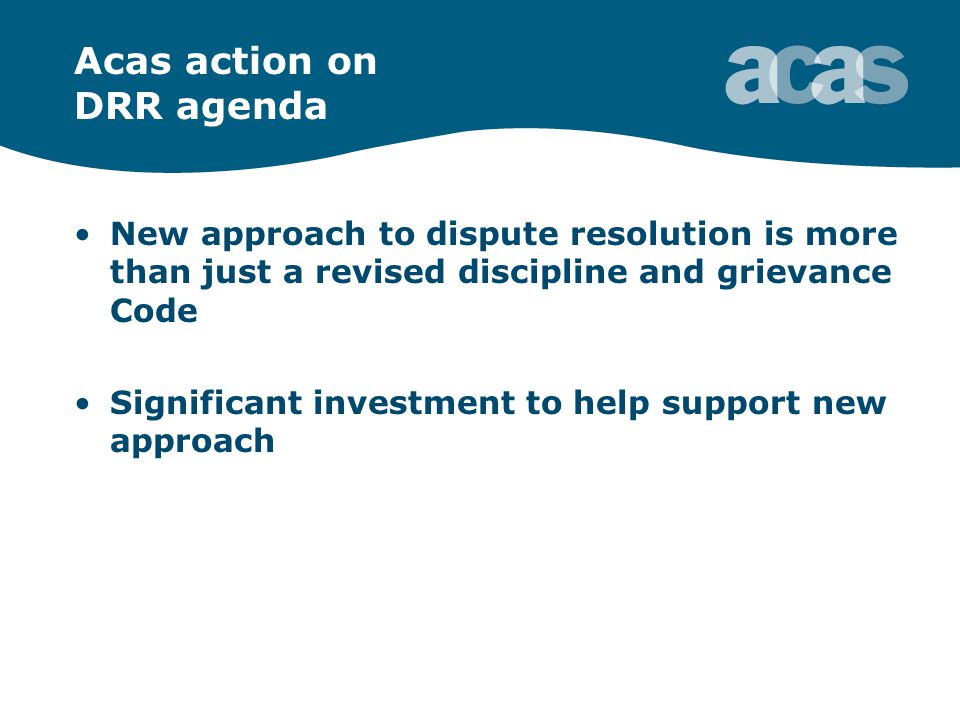 Acas action on DRR agenda New approach to dispute resolution is more than just a revised discipline and grievance Code Significant investment to help support new approach