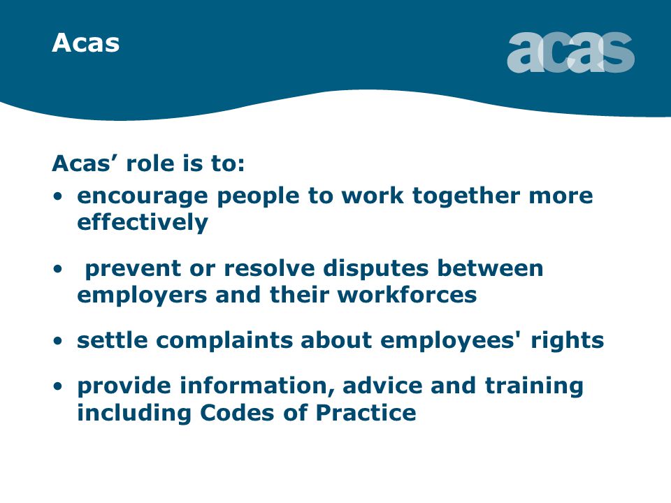 Acas Acas’ role is to: encourage people to work together more effectively prevent or resolve disputes between employers and their workforces settle complaints about employees rights provide information, advice and training including Codes of Practice