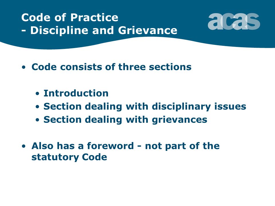 Code of Practice - Discipline and Grievance Code consists of three sections Introduction Section dealing with disciplinary issues Section dealing with grievances Also has a foreword - not part of the statutory Code