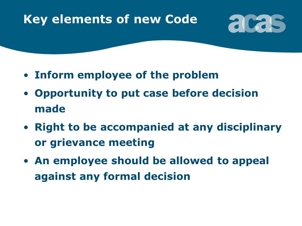 Key elements of new Code Inform employee of the problem Opportunity to put case before decision made Right to be accompanied at any disciplinary or grievance meeting An employee should be allowed to appeal against any formal decision