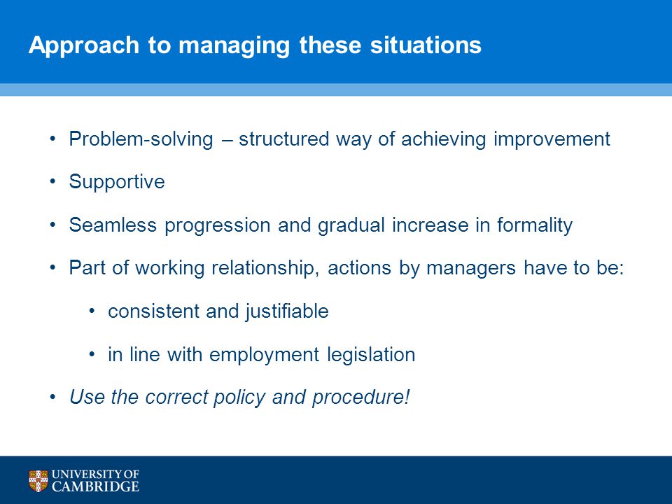 Approach to managing these situations Problem-solving – structured way of achieving improvement Supportive Seamless progression and gradual increase in formality Part of working relationship, actions by managers have to be: consistent and justifiable in line with employment legislation Use the correct policy and procedure!