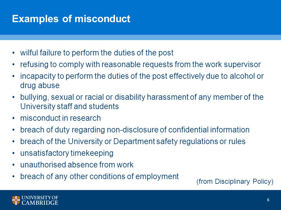 Examples of misconduct wilful failure to perform the duties of the post refusing to comply with reasonable requests from the work supervisor incapacity to perform the duties of the post effectively due to alcohol or drug abuse bullying, sexual or racial or disability harassment of any member of the University staff and students misconduct in research breach of duty regarding non-disclosure of confidential information breach of the University or Department safety regulations or rules unsatisfactory timekeeping unauthorised absence from work breach of any other conditions of employment 6 (from Disciplinary Policy)
