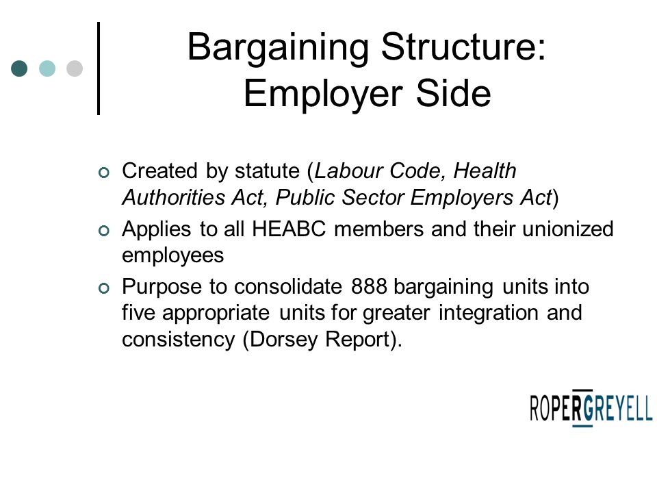 Bargaining Structure: Employer Side Created by statute (Labour Code, Health Authorities Act, Public Sector Employers Act) Applies to all HEABC members and their unionized employees Purpose to consolidate 888 bargaining units into five appropriate units for greater integration and consistency (Dorsey Report).