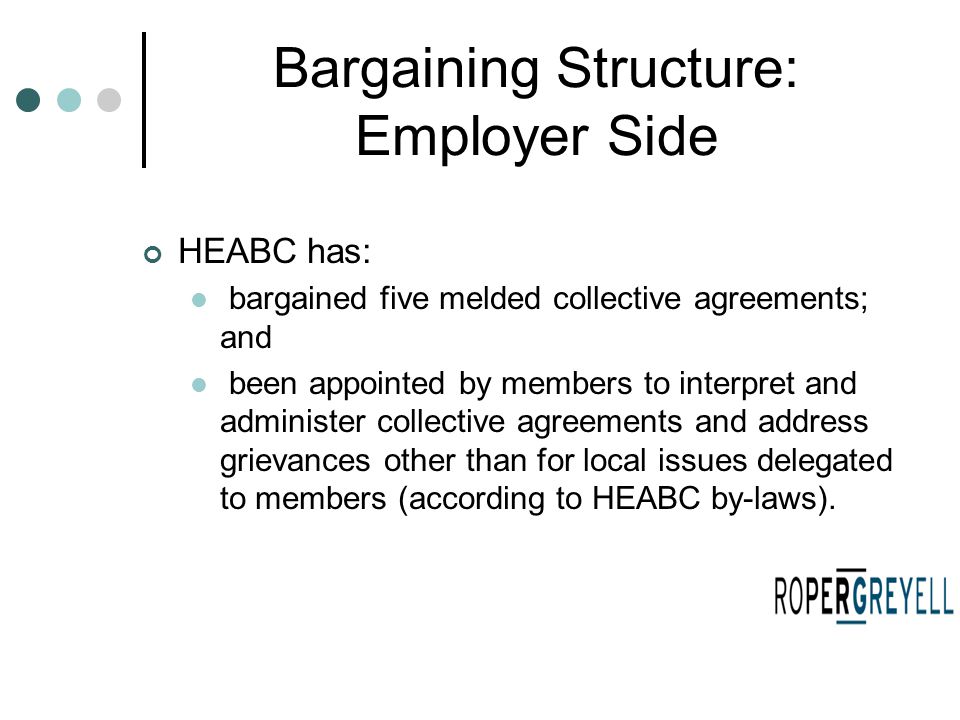 Bargaining Structure: Employer Side HEABC has: bargained five melded collective agreements; and been appointed by members to interpret and administer collective agreements and address grievances other than for local issues delegated to members (according to HEABC by-laws).