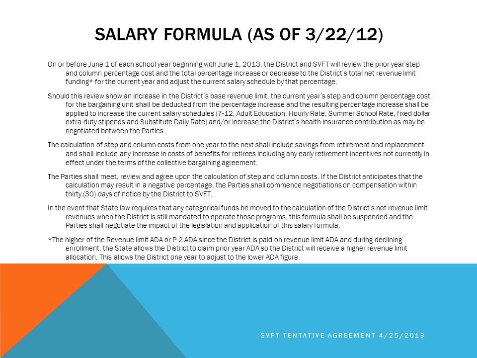 SALARY FORMULA (AS OF 3/22/12) On or before June 1 of each school year beginning with June 1, 2013, the District and SVFT will review the prior year step and column percentage cost and the total percentage increase or decrease to the District’s total net revenue limit funding* for the current year and adjust the current salary schedule by that percentage.