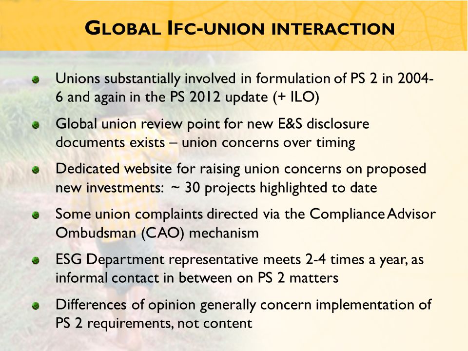 G LOBAL I FC - UNION INTERACTION Unions substantially involved in formulation of PS 2 in and again in the PS 2012 update (+ ILO) Global union review point for new E&S disclosure documents exists – union concerns over timing Dedicated website for raising union concerns on proposed new investments: ~ 30 projects highlighted to date Some union complaints directed via the Compliance Advisor Ombudsman (CAO) mechanism ESG Department representative meets 2-4 times a year, as informal contact in between on PS 2 matters Differences of opinion generally concern implementation of PS 2 requirements, not content