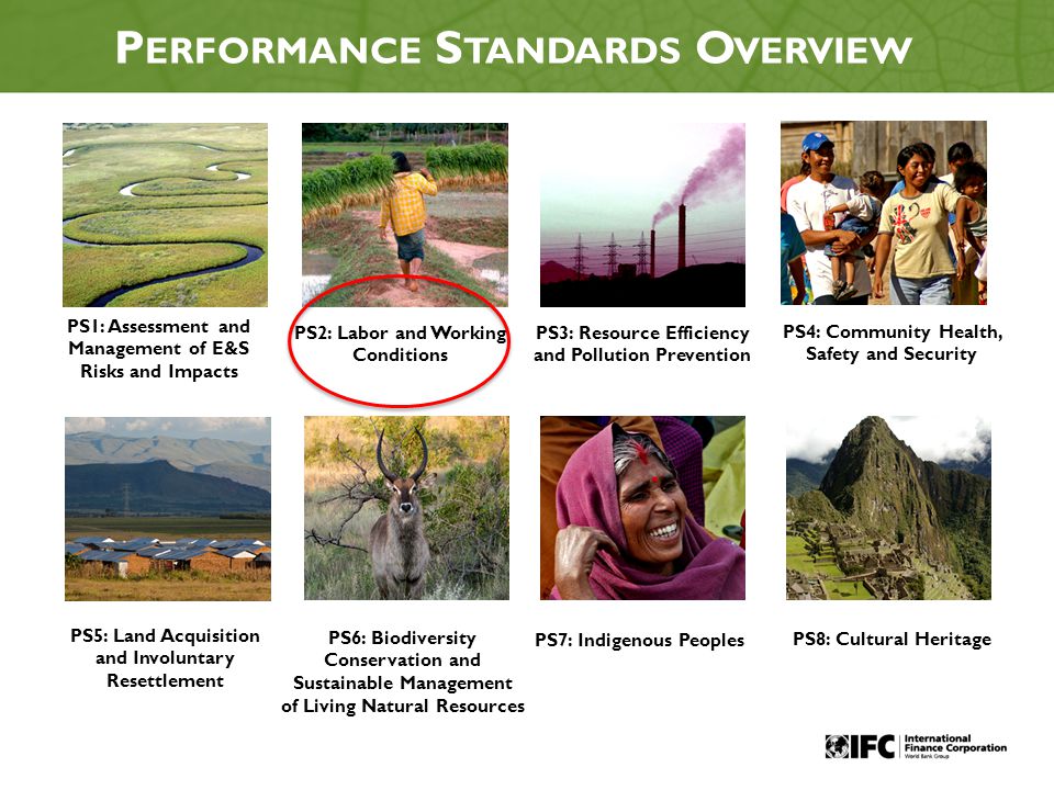 2 P ERFORMANCE S TANDARDS O VERVIEW PS1: Assessment and Management of E&S Risks and Impacts PS2: Labor and Working Conditions PS3: Resource Efficiency and Pollution Prevention PS4: Community Health, Safety and Security PS5: Land Acquisition and Involuntary Resettlement PS6: Biodiversity Conservation and Sustainable Management of Living Natural Resources PS7: Indigenous Peoples PS8: Cultural Heritage