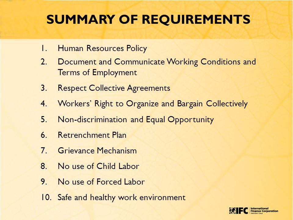 SUMMARY OF REQUIREMENTS 1.Human Resources Policy 2.Document and Communicate Working Conditions and Terms of Employment 3.Respect Collective Agreements 4.Workers’ Right to Organize and Bargain Collectively 5.Non-discrimination and Equal Opportunity 6.Retrenchment Plan 7.Grievance Mechanism 8.No use of Child Labor 9.No use of Forced Labor 10.Safe and healthy work environment