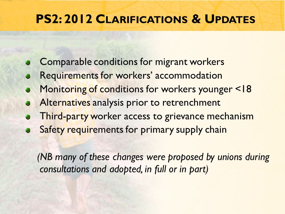 PS2: 2012 C LARIFICATIONS & U PDATES Comparable conditions for migrant workers Requirements for workers’ accommodation Monitoring of conditions for workers younger <18 Alternatives analysis prior to retrenchment Third-party worker access to grievance mechanism Safety requirements for primary supply chain (NB many of these changes were proposed by unions during consultations and adopted, in full or in part)