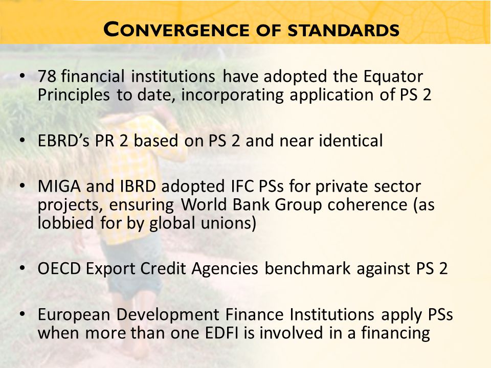 C ONVERGENCE OF STANDARDS 78 financial institutions have adopted the Equator Principles to date, incorporating application of PS 2 EBRD’s PR 2 based on PS 2 and near identical MIGA and IBRD adopted IFC PSs for private sector projects, ensuring World Bank Group coherence (as lobbied for by global unions) OECD Export Credit Agencies benchmark against PS 2 European Development Finance Institutions apply PSs when more than one EDFI is involved in a financing