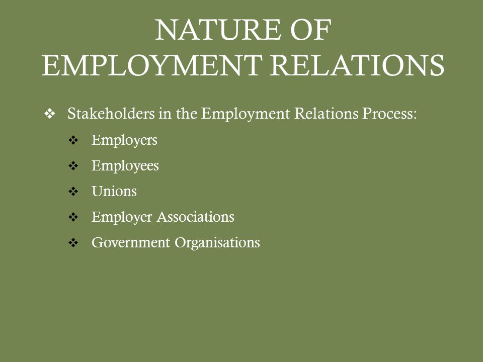 NATURE OF EMPLOYMENT RELATIONS  Stakeholders in the Employment Relations Process:  Employers  Employees  Unions  Employer Associations  Government Organisations