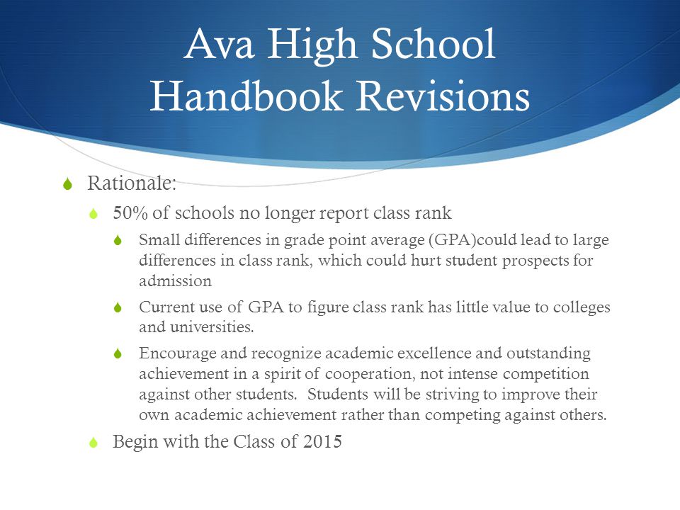 Ava High School Handbook Revisions  Rationale:  50% of schools no longer report class rank  Small differences in grade point average (GPA)could lead to large differences in class rank, which could hurt student prospects for admission  Current use of GPA to figure class rank has little value to colleges and universities.