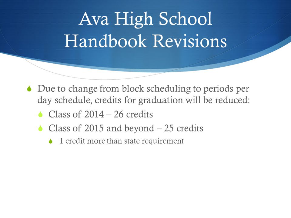 Ava High School Handbook Revisions  Due to change from block scheduling to periods per day schedule, credits for graduation will be reduced:  Class of 2014 – 26 credits  Class of 2015 and beyond – 25 credits  1 credit more than state requirement