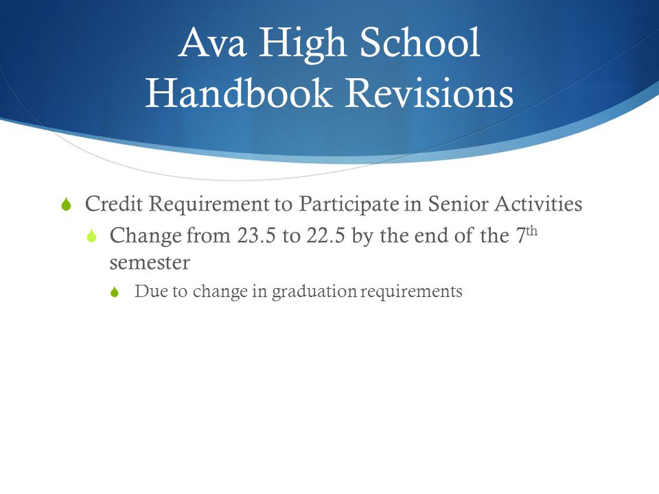Ava High School Handbook Revisions  Credit Requirement to Participate in Senior Activities  Change from 23.5 to 22.5 by the end of the 7 th semester  Due to change in graduation requirements