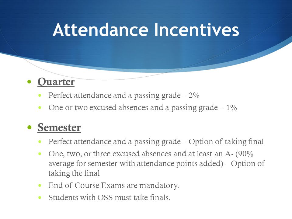 Attendance Incentives Quarter Perfect attendance and a passing grade – 2% One or two excused absences and a passing grade – 1% Semester Perfect attendance and a passing grade – Option of taking final One, two, or three excused absences and at least an A- (90% average for semester with attendance points added) – Option of taking the final End of Course Exams are mandatory.