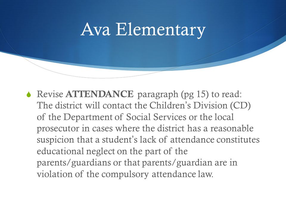 Ava Elementary  Revise ATTENDANCE paragraph (pg 15) to read: The district will contact the Children’s Division (CD) of the Department of Social Services or the local prosecutor in cases where the district has a reasonable suspicion that a student’s lack of attendance constitutes educational neglect on the part of the parents/guardians or that parents/guardian are in violation of the compulsory attendance law.