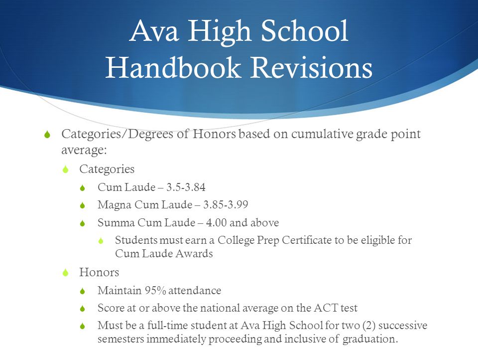 Ava High School Handbook Revisions  Categories/Degrees of Honors based on cumulative grade point average:  Categories  Cum Laude –  Magna Cum Laude –  Summa Cum Laude – 4.00 and above  Students must earn a College Prep Certificate to be eligible for Cum Laude Awards  Honors  Maintain 95% attendance  Score at or above the national average on the ACT test  Must be a full-time student at Ava High School for two (2) successive semesters immediately proceeding and inclusive of graduation.