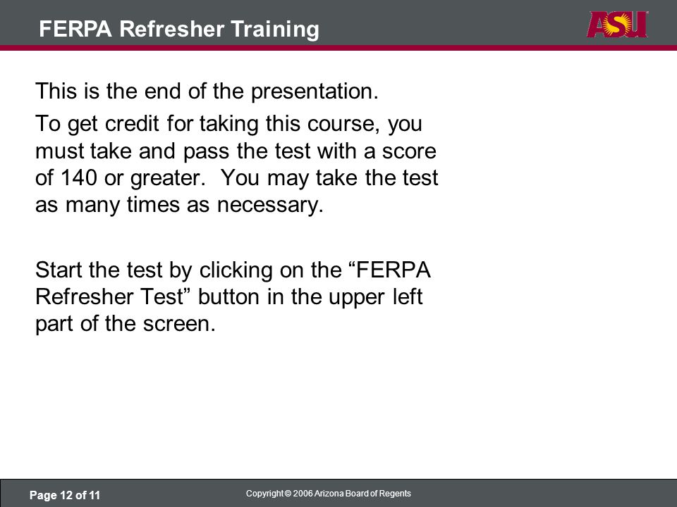 Page 12 of 11 Copyright © 2006 Arizona Board of Regents FERPA Refresher Training This is the end of the presentation.