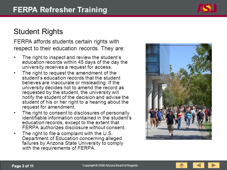 Page 3 of 11 Copyright © 2006 Arizona Board of Regents FERPA Refresher Training Student Rights The right to inspect and review the student’s education records within 45 days of the day the university receives a request for access.