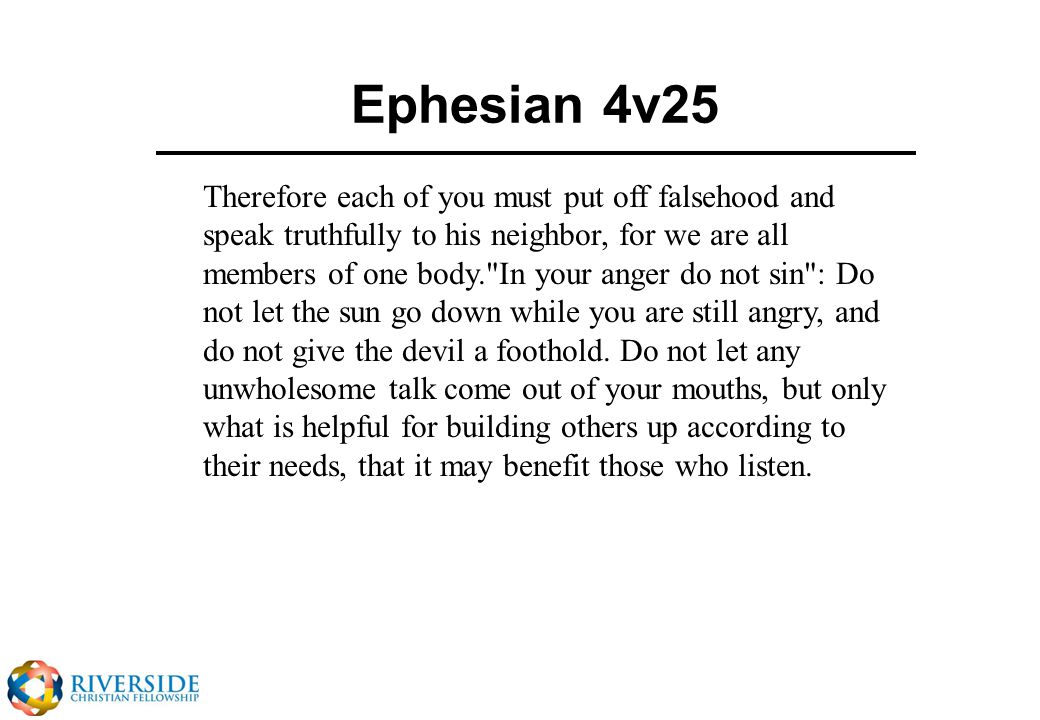 Ephesian 4v25 Therefore each of you must put off falsehood and speak truthfully to his neighbor, for we are all members of one body. In your anger do not sin : Do not let the sun go down while you are still angry, and do not give the devil a foothold.