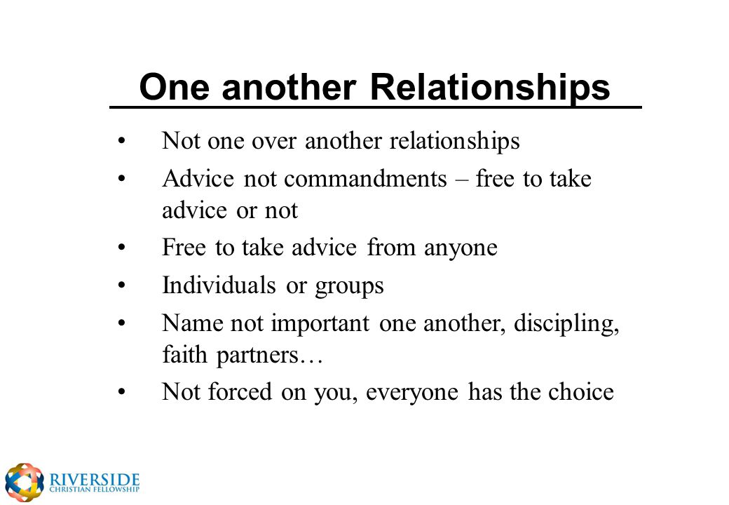 One another Relationships Not one over another relationships Advice not commandments – free to take advice or not Free to take advice from anyone Individuals or groups Name not important one another, discipling, faith partners… Not forced on you, everyone has the choice