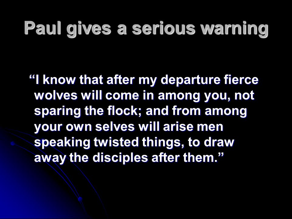 Paul gives a serious warning I know that after my departure fierce wolves will come in among you, not sparing the flock; and from among your own selves will arise men speaking twisted things, to draw away the disciples after them.